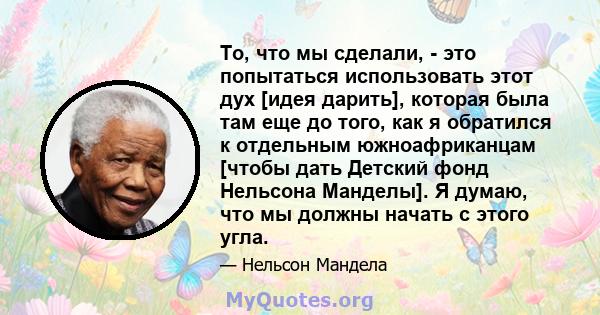 То, что мы сделали, - это попытаться использовать этот дух [идея дарить], которая была там еще до того, как я обратился к отдельным южноафриканцам [чтобы дать Детский фонд Нельсона Манделы]. Я думаю, что мы должны