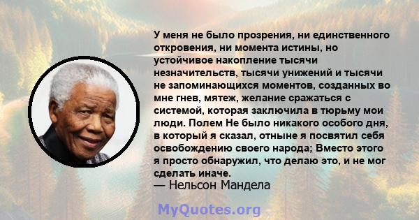 У меня не было прозрения, ни единственного откровения, ни момента истины, но устойчивое накопление тысячи незначительств, тысячи унижений и тысячи не запоминающихся моментов, созданных во мне гнев, мятеж, желание