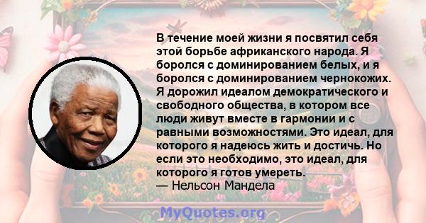 В течение моей жизни я посвятил себя этой борьбе африканского народа. Я боролся с доминированием белых, и я боролся с доминированием чернокожих. Я дорожил идеалом демократического и свободного общества, в котором все