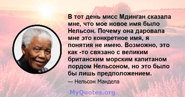 В тот день мисс Мдинган сказала мне, что мое новое имя было Нельсон. Почему она даровала мне это конкретное имя, я понятия не имею. Возможно, это как -то связано с великим британским морским капитаном лордом Нельсоном,