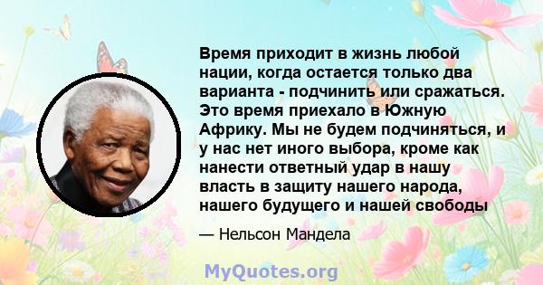 Время приходит в жизнь любой нации, когда остается только два варианта - подчинить или сражаться. Это время приехало в Южную Африку. Мы не будем подчиняться, и у нас нет иного выбора, кроме как нанести ответный удар в