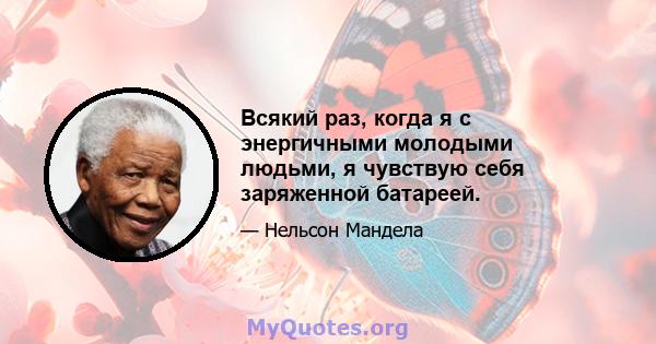 Всякий раз, когда я с энергичными молодыми людьми, я чувствую себя заряженной батареей.