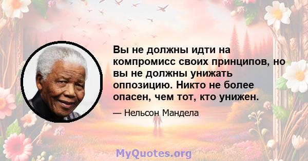 Вы не должны идти на компромисс своих принципов, но вы не должны унижать оппозицию. Никто не более опасен, чем тот, кто унижен.