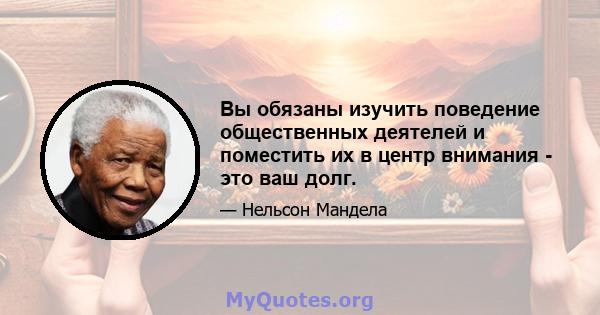 Вы обязаны изучить поведение общественных деятелей и поместить их в центр внимания - это ваш долг.