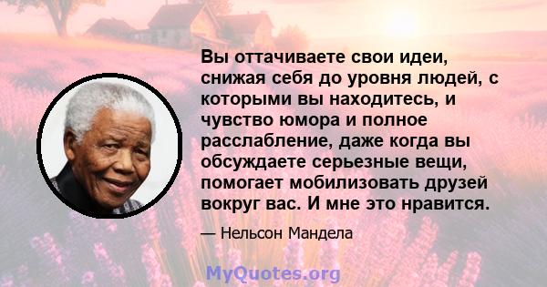 Вы оттачиваете свои идеи, снижая себя до уровня людей, с которыми вы находитесь, и чувство юмора и полное расслабление, даже когда вы обсуждаете серьезные вещи, помогает мобилизовать друзей вокруг вас. И мне это