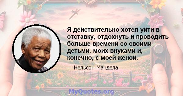 Я действительно хотел уйти в отставку, отдохнуть и проводить больше времени со своими детьми, моих внуками и, конечно, с моей женой.