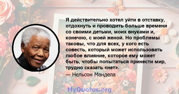 Я действительно хотел уйти в отставку, отдохнуть и проводить больше времени со своими детьми, моих внуками и, конечно, с моей женой. Но проблемы таковы, что для всех, у кого есть совесть, который может использовать