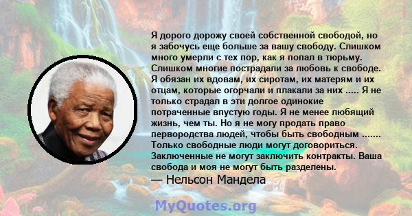 Я дорого дорожу своей собственной свободой, но я забочусь еще больше за вашу свободу. Слишком много умерли с тех пор, как я попал в тюрьму. Слишком многие пострадали за любовь к свободе. Я обязан их вдовам, их сиротам,