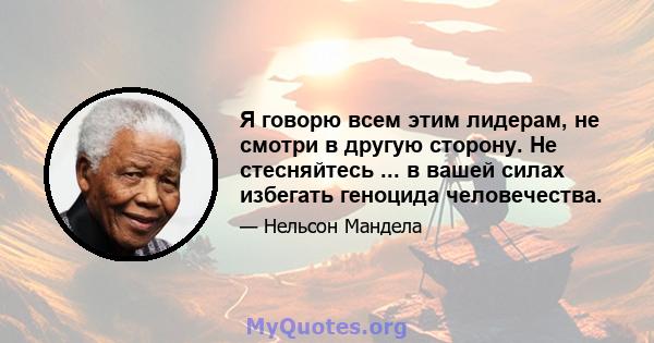 Я говорю всем этим лидерам, не смотри в другую сторону. Не стесняйтесь ... в вашей силах избегать геноцида человечества.