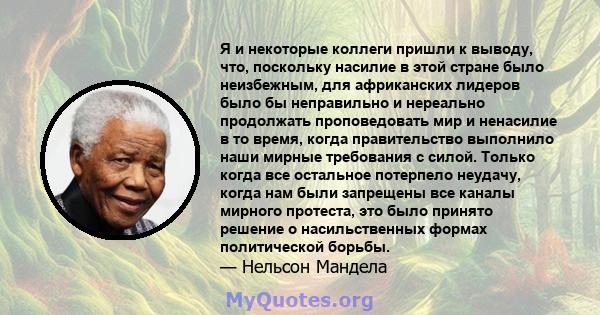 Я и некоторые коллеги пришли к выводу, что, поскольку насилие в этой стране было неизбежным, для африканских лидеров было бы неправильно и нереально продолжать проповедовать мир и ненасилие в то время, когда