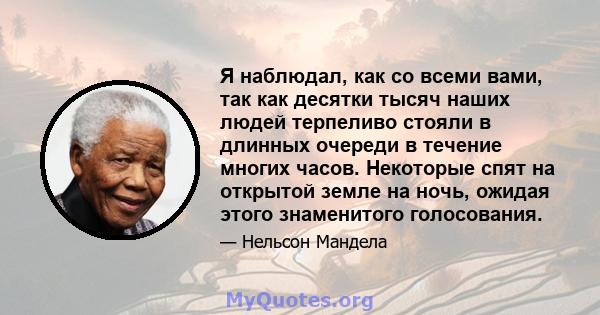 Я наблюдал, как со всеми вами, так как десятки тысяч наших людей терпеливо стояли в длинных очереди в течение многих часов. Некоторые спят на открытой земле на ночь, ожидая этого знаменитого голосования.