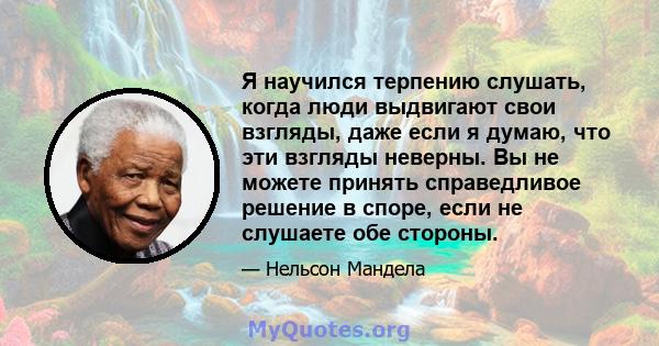 Я научился терпению слушать, когда люди выдвигают свои взгляды, даже если я думаю, что эти взгляды неверны. Вы не можете принять справедливое решение в споре, если не слушаете обе стороны.