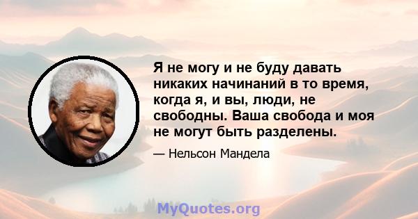 Я не могу и не буду давать никаких начинаний в то время, когда я, и вы, люди, не свободны. Ваша свобода и моя не могут быть разделены.