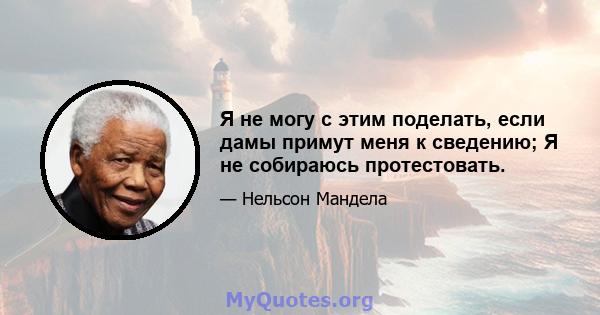 Я не могу с этим поделать, если дамы примут меня к сведению; Я не собираюсь протестовать.