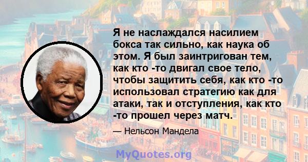 Я не наслаждался насилием бокса так сильно, как наука об этом. Я был заинтригован тем, как кто -то двигал свое тело, чтобы защитить себя, как кто -то использовал стратегию как для атаки, так и отступления, как кто -то