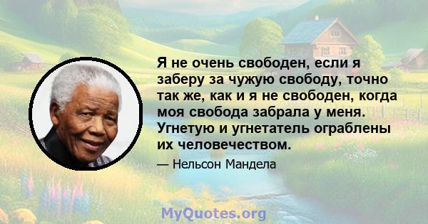 Я не очень свободен, если я заберу за чужую свободу, точно так же, как и я не свободен, когда моя свобода забрала у меня. Угнетую и угнетатель ограблены их человечеством.