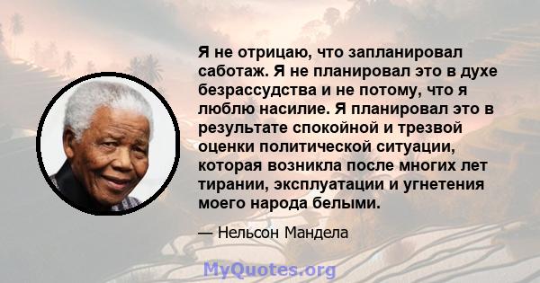 Я не отрицаю, что запланировал саботаж. Я не планировал это в духе безрассудства и не потому, что я люблю насилие. Я планировал это в результате спокойной и трезвой оценки политической ситуации, которая возникла после