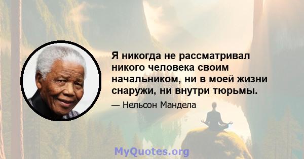 Я никогда не рассматривал никого человека своим начальником, ни в моей жизни снаружи, ни внутри тюрьмы.