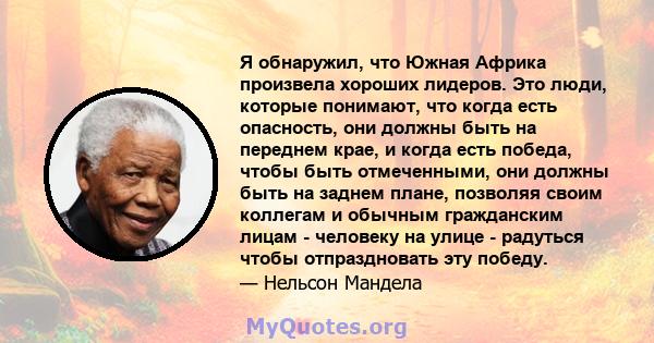 Я обнаружил, что Южная Африка произвела хороших лидеров. Это люди, которые понимают, что когда есть опасность, они должны быть на переднем крае, и когда есть победа, чтобы быть отмеченными, они должны быть на заднем