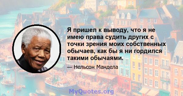 Я пришел к выводу, что я не имею права судить других с точки зрения моих собственных обычаев, как бы я ни гордился такими обычаями.