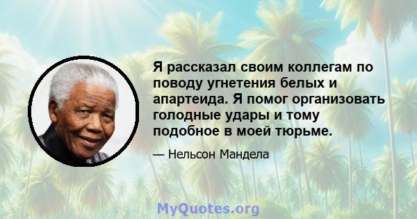 Я рассказал своим коллегам по поводу угнетения белых и апартеида. Я помог организовать голодные удары и тому подобное в моей тюрьме.