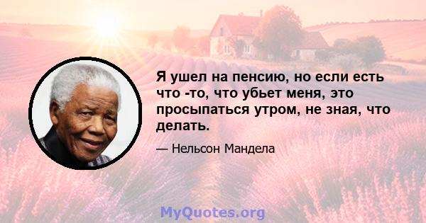 Я ушел на пенсию, но если есть что -то, что убьет меня, это просыпаться утром, не зная, что делать.