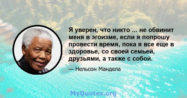 Я уверен, что никто ... не обвинит меня в эгоизме, если я попрошу провести время, пока я все еще в здоровье, со своей семьей, друзьями, а также с собой.