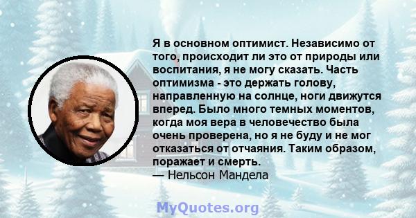 Я в основном оптимист. Независимо от того, происходит ли это от природы или воспитания, я не могу сказать. Часть оптимизма - это держать голову, направленную на солнце, ноги движутся вперед. Было много темных моментов,