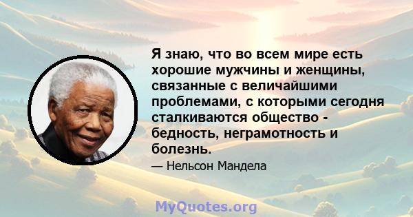 Я знаю, что во всем мире есть хорошие мужчины и женщины, связанные с величайшими проблемами, с которыми сегодня сталкиваются общество - бедность, неграмотность и болезнь.