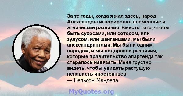 За те годы, когда я жил здесь, народ Александры игнорировал племенные и этнические различия. Вместо того, чтобы быть сухосами, или сотосом, или зулусом, или шанганцами, мы были александрантами. Мы были одним народом, и