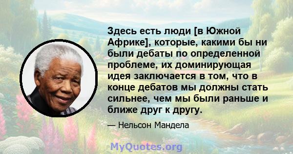 Здесь есть люди [в Южной Африке], которые, какими бы ни были дебаты по определенной проблеме, их доминирующая идея заключается в том, что в конце дебатов мы должны стать сильнее, чем мы были раньше и ближе друг к другу.