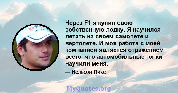 Через F1 я купил свою собственную лодку. Я научился летать на своем самолете и вертолете. И моя работа с моей компанией является отражением всего, что автомобильные гонки научили меня.