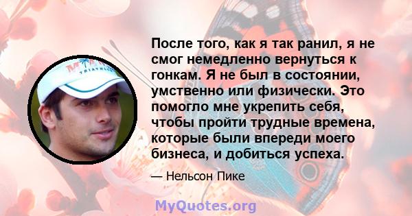 После того, как я так ранил, я не смог немедленно вернуться к гонкам. Я не был в состоянии, умственно или физически. Это помогло мне укрепить себя, чтобы пройти трудные времена, которые были впереди моего бизнеса, и