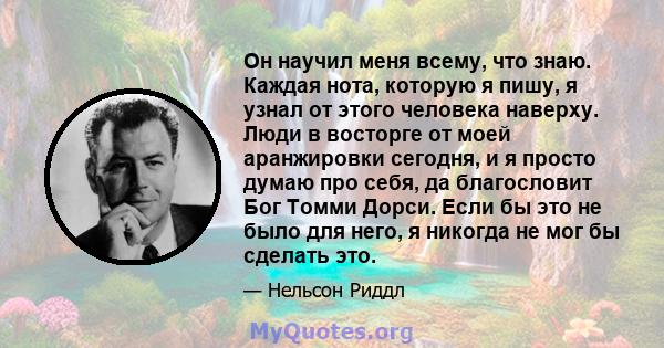 Он научил меня всему, что знаю. Каждая нота, которую я пишу, я узнал от этого человека наверху. Люди в восторге от моей аранжировки сегодня, и я просто думаю про себя, да благословит Бог Томми Дорси. Если бы это не было 