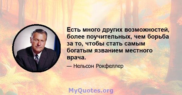 Есть много других возможностей, более поучительных, чем борьба за то, чтобы стать самым богатым язванием местного врача.