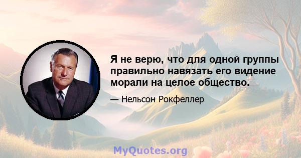 Я не верю, что для одной группы правильно навязать его видение морали на целое общество.