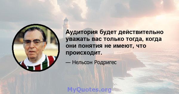 Аудитория будет действительно уважать вас только тогда, когда они понятия не имеют, что происходит.