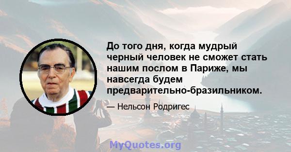 До того дня, когда мудрый черный человек не сможет стать нашим послом в Париже, мы навсегда будем предварительно-бразильником.