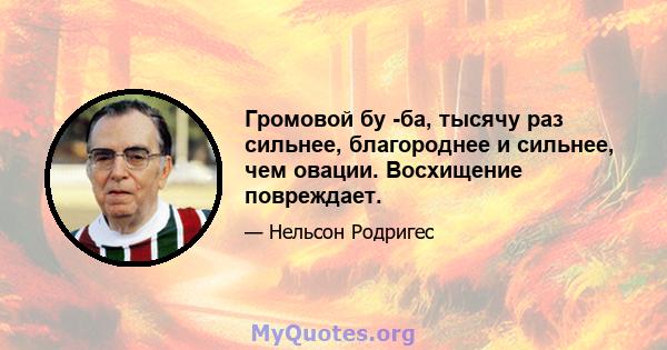 Громовой бу -ба, тысячу раз сильнее, благороднее и сильнее, чем овации. Восхищение повреждает.