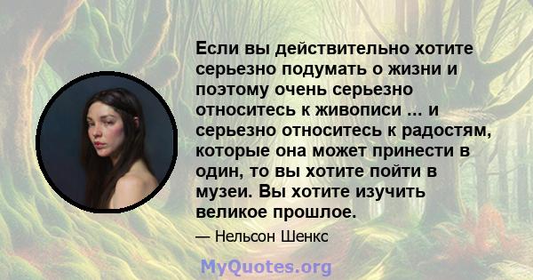 Если вы действительно хотите серьезно подумать о жизни и поэтому очень серьезно относитесь к живописи ... и серьезно относитесь к радостям, которые она может принести в один, то вы хотите пойти в музеи. Вы хотите