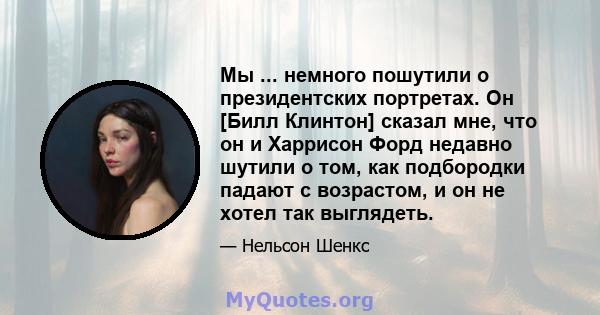 Мы ... немного пошутили о президентских портретах. Он [Билл Клинтон] сказал мне, что он и Харрисон Форд недавно шутили о том, как подбородки падают с возрастом, и он не хотел так выглядеть.