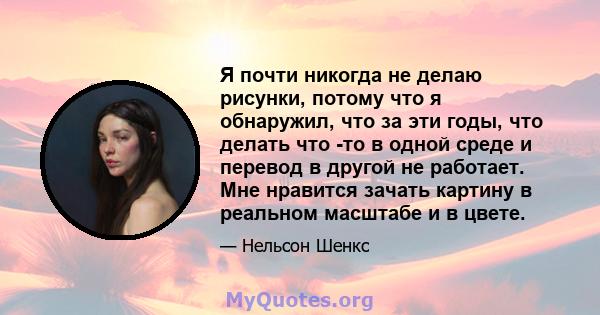 Я почти никогда не делаю рисунки, потому что я обнаружил, что за эти годы, что делать что -то в одной среде и перевод в другой не работает. Мне нравится зачать картину в реальном масштабе и в цвете.