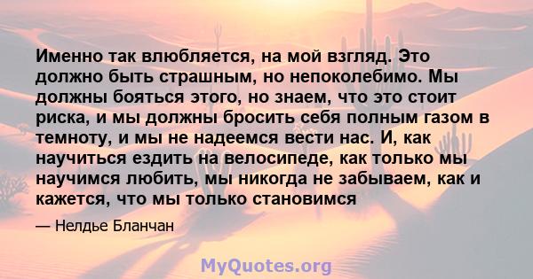 Именно так влюбляется, на мой взгляд. Это должно быть страшным, но непоколебимо. Мы должны бояться этого, но знаем, что это стоит риска, и мы должны бросить себя полным газом в темноту, и мы не надеемся вести нас. И,