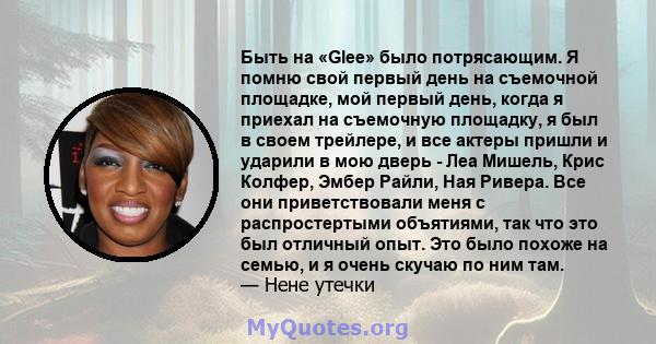 Быть на «Glee» было потрясающим. Я помню свой первый день на съемочной площадке, мой первый день, когда я приехал на съемочную площадку, я был в своем трейлере, и все актеры пришли и ударили в мою дверь - Леа Мишель,