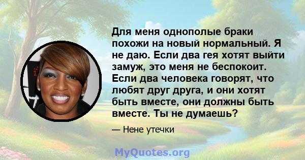 Для меня однополые браки похожи на новый нормальный. Я не даю. Если два гея хотят выйти замуж, это меня не беспокоит. Если два человека говорят, что любят друг друга, и они хотят быть вместе, они должны быть вместе. Ты