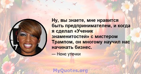 Ну, вы знаете, мне нравится быть предпринимателем, и когда я сделал «Ученик знаменитостей» с мистером Трампом, он многому научил нас начинать бизнес.