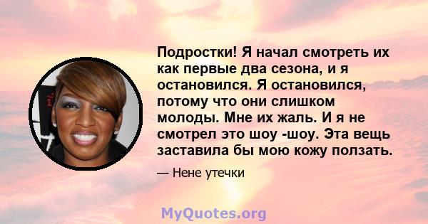 Подростки! Я начал смотреть их как первые два сезона, и я остановился. Я остановился, потому что они слишком молоды. Мне их жаль. И я не смотрел это шоу -шоу. Эта вещь заставила бы мою кожу ползать.