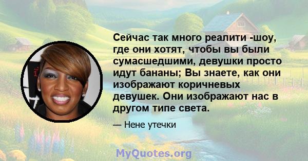 Сейчас так много реалити -шоу, где они хотят, чтобы вы были сумасшедшими, девушки просто идут бананы; Вы знаете, как они изображают коричневых девушек. Они изображают нас в другом типе света.