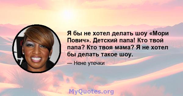 Я бы не хотел делать шоу «Мори Пович». Детский папа! Кто твой папа? Кто твоя мама? Я не хотел бы делать такое шоу.