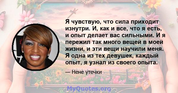 Я чувствую, что сила приходит изнутри. И, как и все, что я есть, и опыт делает вас сильными. И я пережил так много вещей в моей жизни, и эти вещи научили меня. Я одна из тех девушек, каждый опыт, я узнал из своего опыта.